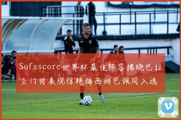 Sofascore世界杯最佳阵容揭晓巴拉圭门将表现惊艳梅西姆巴佩同入选