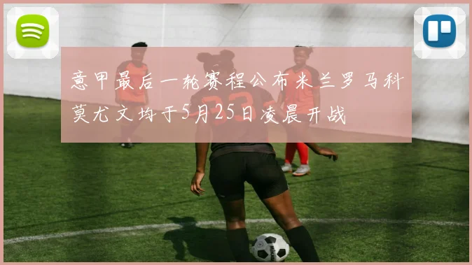 意甲最后一轮赛程公布米兰罗马科莫尤文均于5月25日凌晨开战