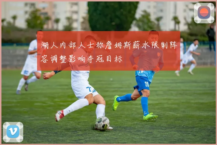 湖人内部人士称詹姆斯薪水限制阵容调整影响夺冠目标