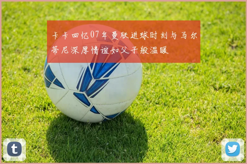 卡卡回忆07年曼联进球时刻与马尔蒂尼深厚情谊如父子般温暖