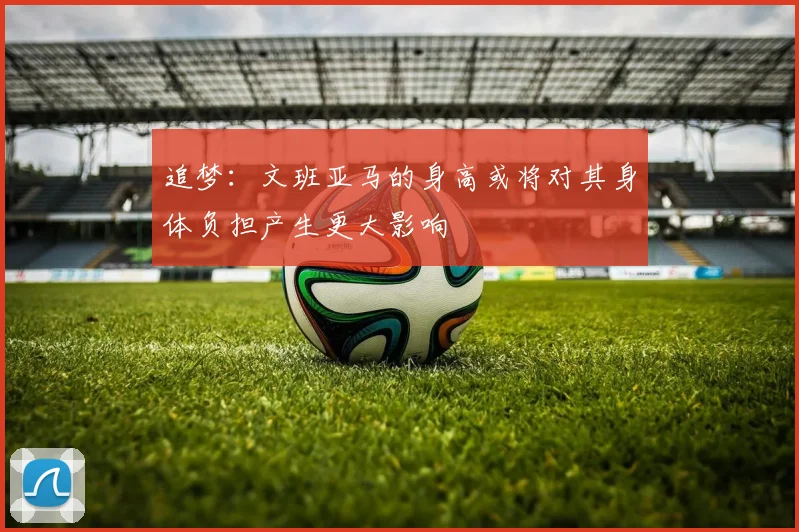 追梦：文班亚马的身高或将对其身体负担产生更大影响