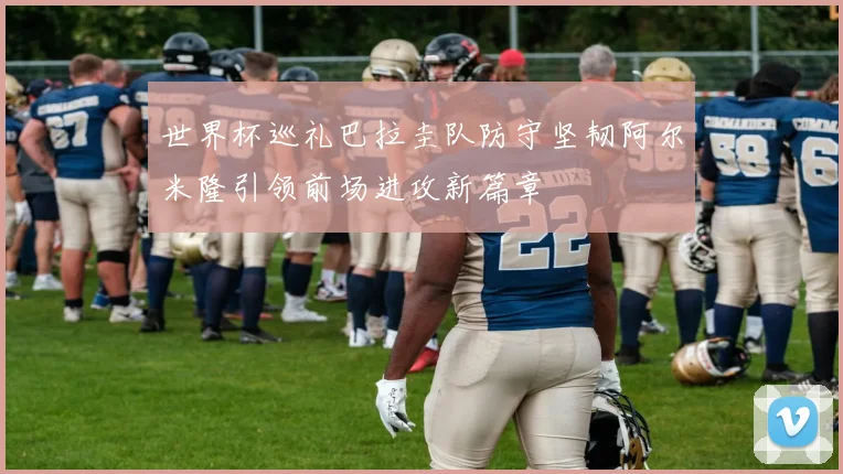 世界杯巡礼巴拉圭队防守坚韧阿尔米隆引领前场进攻新篇章