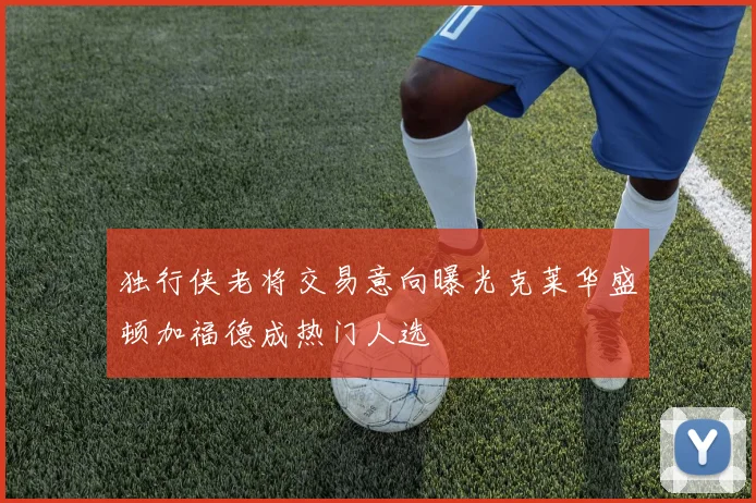 独行侠老将交易意向曝光克莱华盛顿加福德成热门人选
