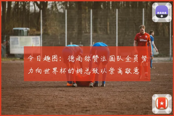 今日趣图：德尚称赞法国队全员努力向世界杯的姆总致以崇高敬意
