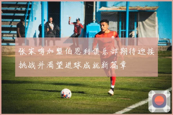 张家鸣加盟伯恩利俱乐部期待迎接挑战并渴望进球成就新篇章