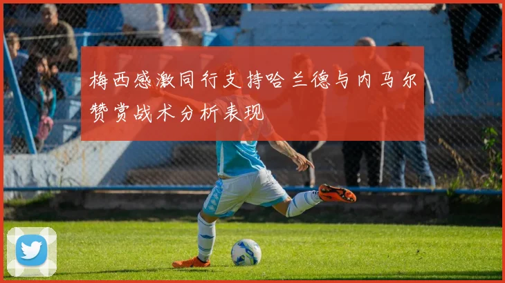 梅西感激同行支持哈兰德与内马尔赞赏战术分析表现