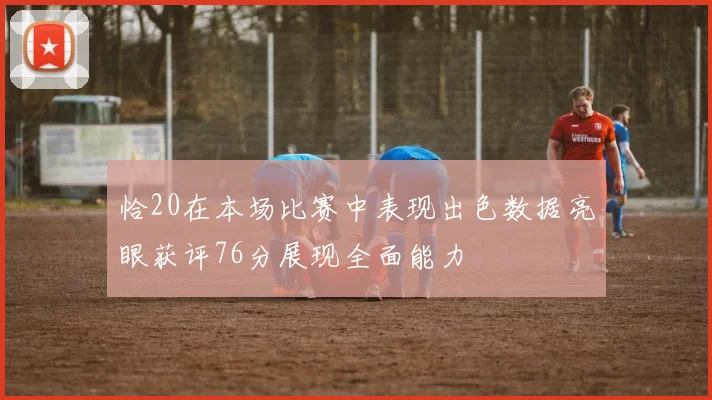 恰20在本场比赛中表现出色数据亮眼获评76分展现全面能力