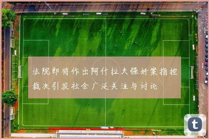法院即将作出阿什拉夫强奸案指控裁决引发社会广泛关注与讨论