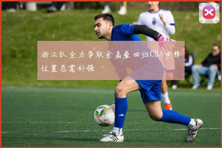 浙江队全力争取余嘉豪回归CBA中锋位置急需补强