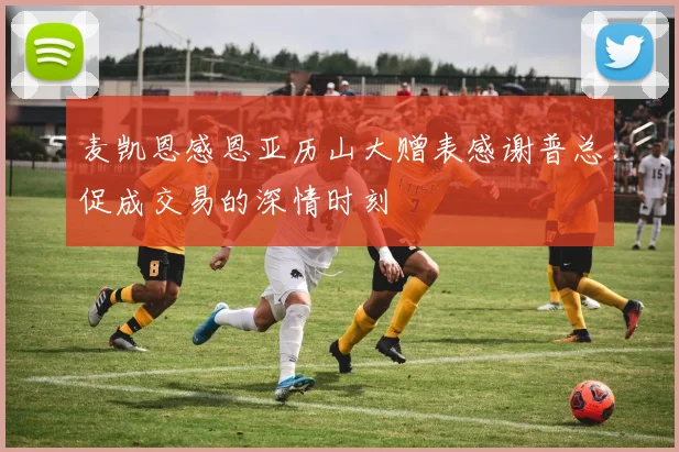 麦凯恩感恩亚历山大赠表感谢普总促成交易的深情时刻