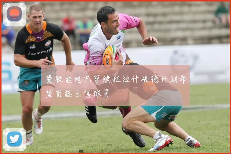 曼联拒绝巴萨续租拉什福德计划希望直接出售球员