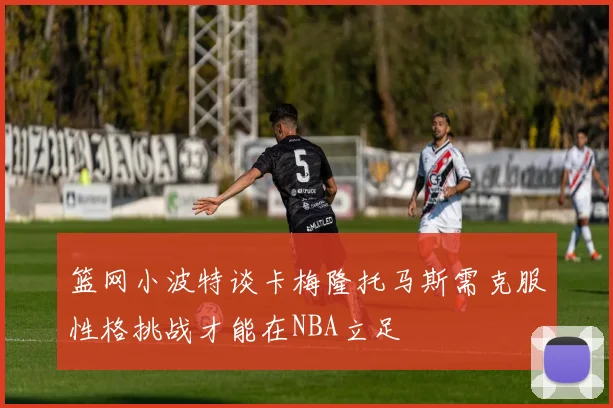 篮网小波特谈卡梅隆托马斯需克服性格挑战才能在NBA立足