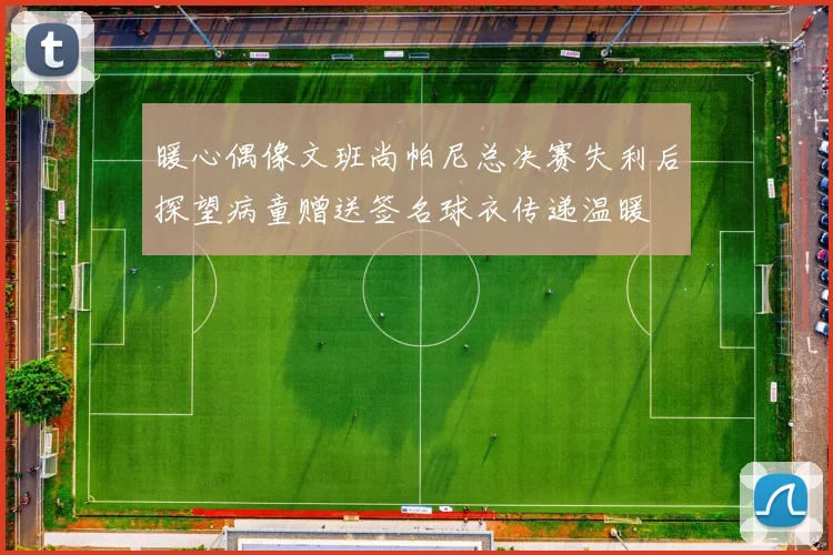暖心偶像文班尚帕尼总决赛失利后探望病童赠送签名球衣传递温暖
