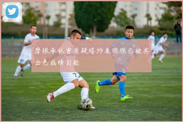 摩根承认曾质疑塔帅表现现已被其出色成绩打脸