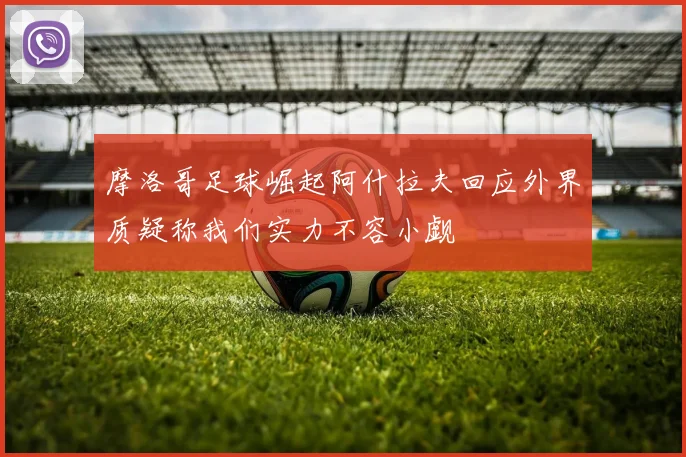 摩洛哥足球崛起阿什拉夫回应外界质疑称我们实力不容小觑