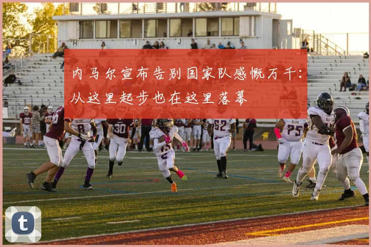 内马尔宣布告别国家队感慨万千：从这里起步也在这里落幕
