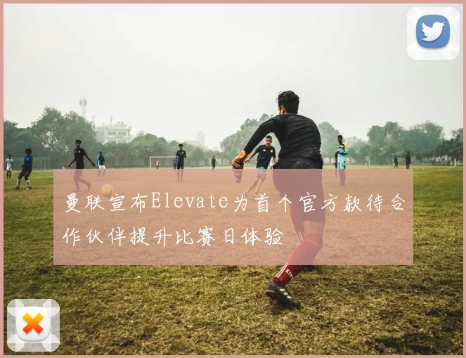 曼联宣布Elevate为首个官方款待合作伙伴提升比赛日体验